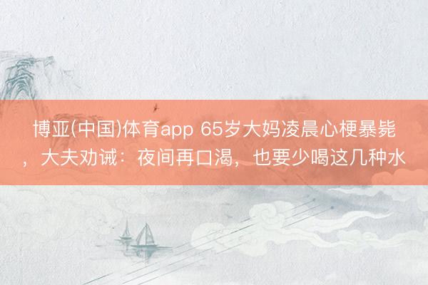 博亚(中国)体育app 65岁大妈凌晨心梗暴毙,大夫劝诫:夜间再口渴,也要少喝这几种水