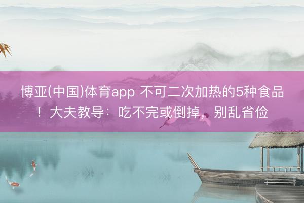 博亚(中国)体育app 不可二次加热的5种食品！大夫教导：吃不完或倒掉，别乱省俭