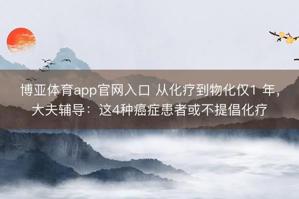 博亚体育app官网入口 从化疗到物化仅1 年，大夫辅导：这4种癌症患者或不提倡化疗