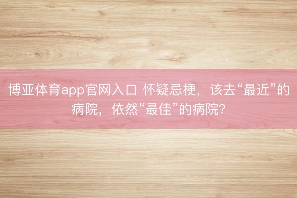 博亚体育app官网入口 怀疑忌梗，该去“最近”的病院，依然“最佳”的病院？