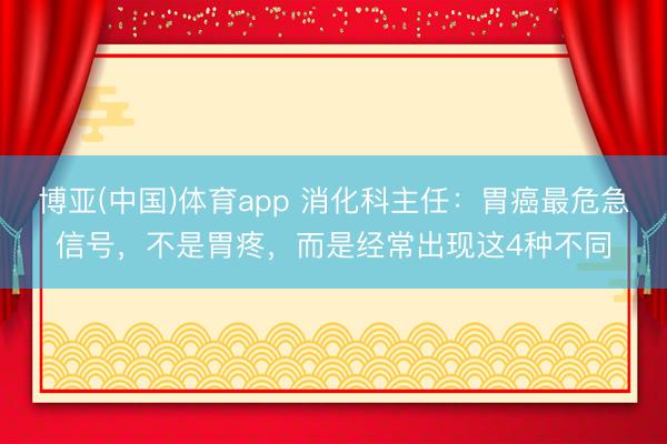 博亚(中国)体育app 消化科主任：胃癌最危急信号，不是胃疼，而是经常出现这4种不同