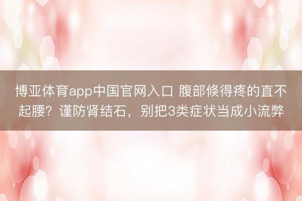 博亚体育app中国官网入口 腹部倏得疼的直不起腰？谨防肾结石，别把3类症状当成小流弊