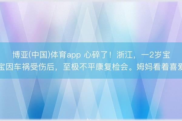 博亚(中国)体育app 心碎了！浙江，一2岁宝宝因车祸受伤后，至极不平康复检会。姆妈看着喜爱