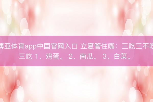 博亚体育app中国官网入口 立夏管住嘴：三吃三不吃 三吃 1、鸡蛋。 2、南瓜。 3、白菜。 ​