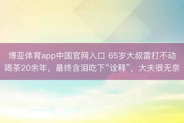 博亚体育app中国官网入口 65岁大叔雷打不动喝茶20余年，最终含泪吃下“诠释”，大夫很无奈