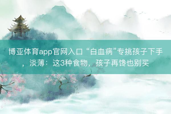博亚体育app官网入口 “白血病”专挑孩子下手，淡薄：这3种食物，孩子再馋也别买