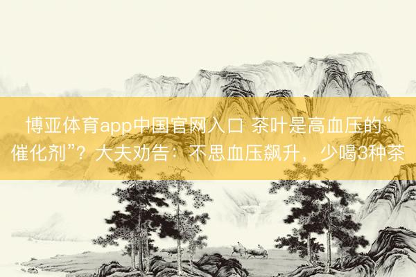 博亚体育app中国官网入口 茶叶是高血压的“催化剂”?大夫劝告:不思血压飙升,少喝3种茶