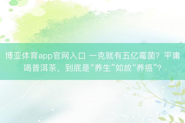 博亚体育app官网入口 一克就有五亿霉菌？平庸喝普洱茶，到底是“养生”如故“养癌”？
