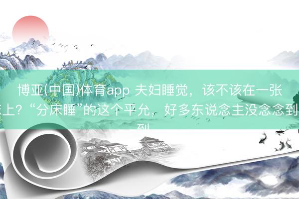 博亚(中国)体育app 夫妇睡觉，该不该在一张床上？“分床睡”的这个平允，好多东说念主没念念到…