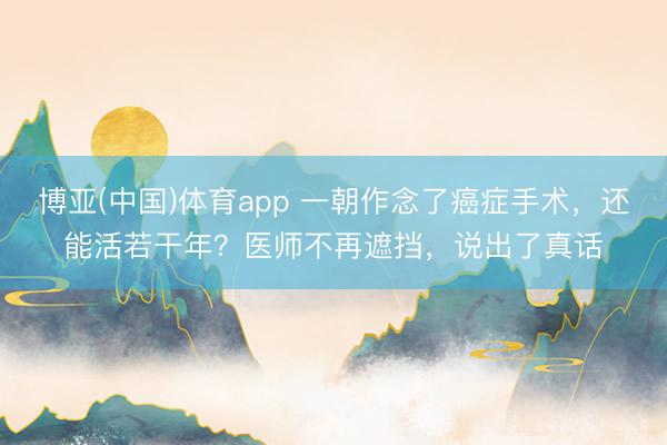 博亚(中国)体育app 一朝作念了癌症手术，还能活若干年？医师不再遮挡，说出了真话