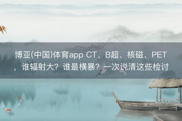 博亚(中国)体育app CT、B超、核磁、PET，谁辐射大？谁最横暴？一次说清这些检讨