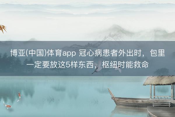 博亚(中国)体育app 冠心病患者外出时，包里一定要放这5样东西，枢纽时能救命