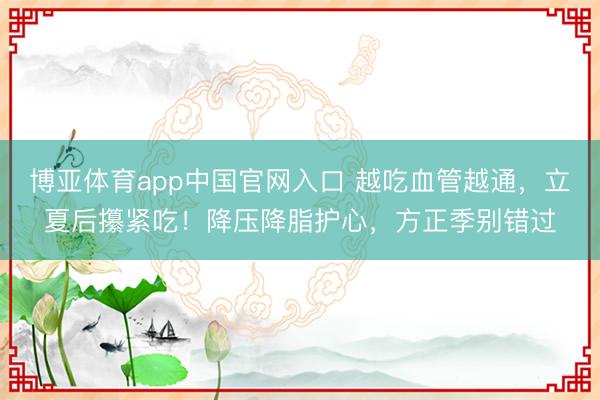 博亚体育app中国官网入口 越吃血管越通，立夏后攥紧吃！降压降脂护心，方正季别错过