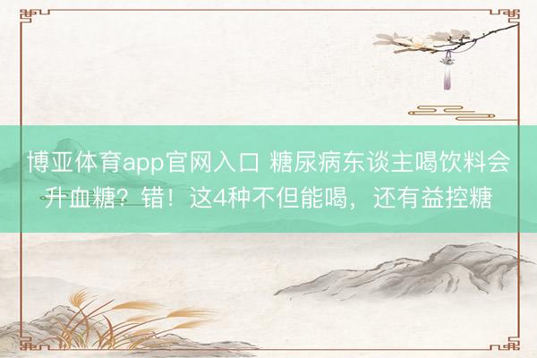 博亚体育app官网入口 糖尿病东谈主喝饮料会升血糖？错！这4种不但能喝，还有益控糖
