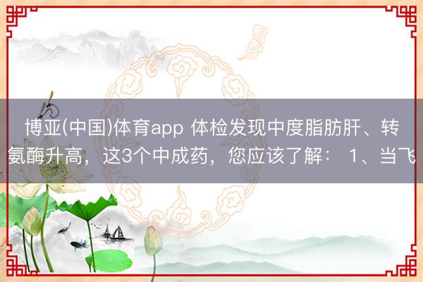 博亚(中国)体育app 体检发现中度脂肪肝、转氨酶升高，这3个中成药，您应该了解： 1、当飞