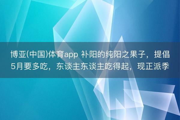 博亚(中国)体育app 补阳的纯阳之果子，提倡5月要多吃，东谈主东谈主吃得起，现正派季