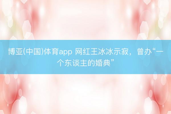 博亚(中国)体育app 网红王冰冰示寂,曾办“一个东谈主的婚典”
