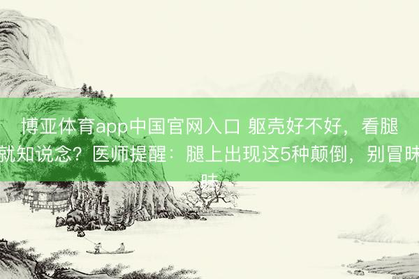 博亚体育app中国官网入口 躯壳好不好，看腿就知说念？医师提醒：腿上出现这5种颠倒，别冒昧