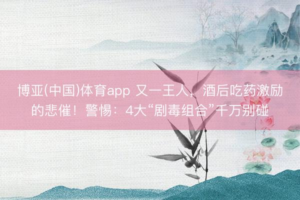 博亚(中国)体育app 又一王人，酒后吃药激励的悲催！警惕：4大“剧毒组合”千万别碰