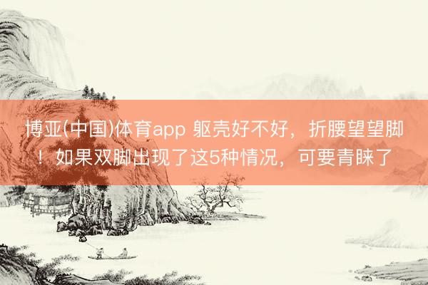 博亚(中国)体育app 躯壳好不好，折腰望望脚！如果双脚出现了这5种情况，可要青睐了