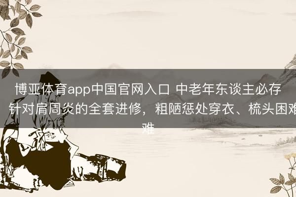 博亚体育app中国官网入口 中老年东谈主必存！针对肩周炎的全套进修，粗陋惩处穿衣、梳头困难