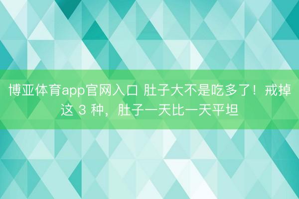 博亚体育app官网入口 肚子大不是吃多了！戒掉这 3 种，肚子一天比一天平坦