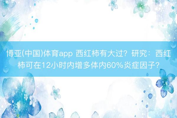 博亚(中国)体育app 西红柿有大过？研究：西红柿可在12小时内增多体内60%炎症因子？