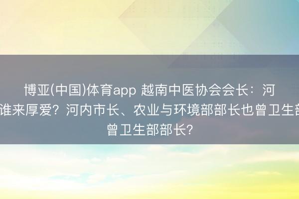 博亚(中国)体育app 越南中医协会会长：河内稠浊谁来厚爱？河内市长、农业与环境部部长也曾卫生部部长？