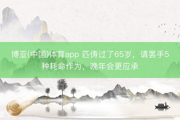 博亚(中国)体育app 匹俦过了65岁，请罢手5种耗命作为，晚年会更应承