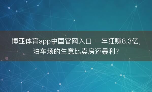 博亚体育app中国官网入口 一年狂赚8.3亿，泊车场的生意比卖房还暴利？