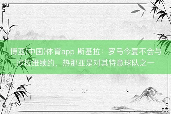 博亚(中国)体育app 斯基拉：罗马今夏不会与沙拉维续约，热那亚是对其特意球队之一