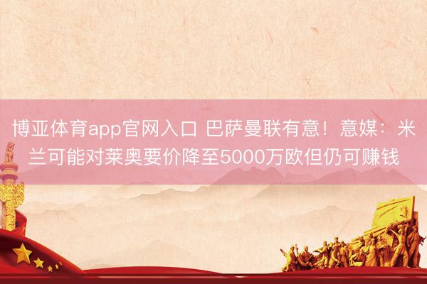 博亚体育app官网入口 巴萨曼联有意!意媒:米兰可能对莱奥要价降至5000万欧但仍可赚钱