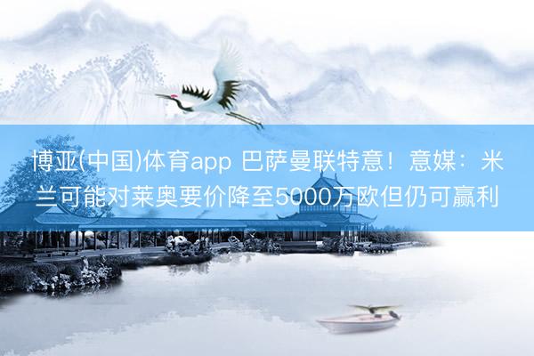 博亚(中国)体育app 巴萨曼联特意!意媒:米兰可能对莱奥要价降至5000万欧但仍可赢利