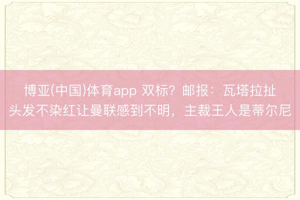 博亚(中国)体育app 双标？邮报：瓦塔拉扯头发不染红让曼联感到不明，主裁王人是蒂尔尼
