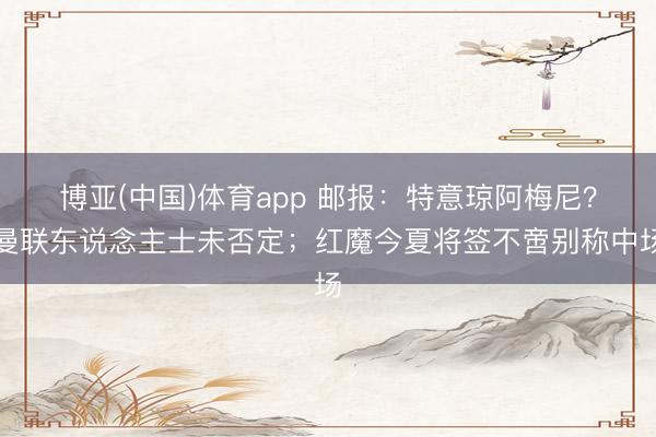 博亚(中国)体育app 邮报:特意琼阿梅尼?曼联东说念主士未否定;红魔今夏将签不啻别称中场