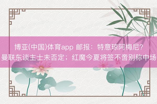博亚(中国)体育app 邮报：特意琼阿梅尼？曼联东谈主士未否定；红魔今夏将签不啻别称中场