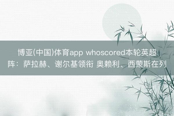 博亚(中国)体育app whoscored本轮英超阵：萨拉赫、谢尔基领衔 奥赖利、西蒙斯在列