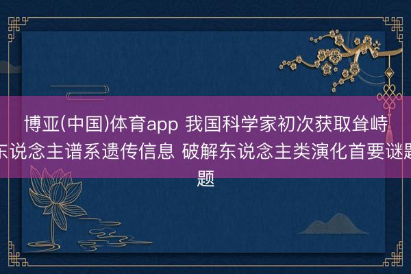 博亚(中国)体育app 我国科学家初次获取耸峙东说念主谱系遗