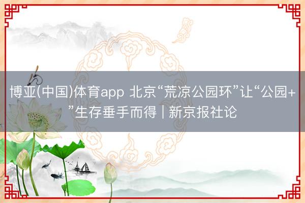博亚(中国)体育app 北京“荒凉公园环”让“公园+”生存垂手而得 | 新京报社论