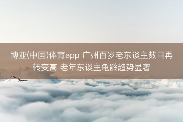 博亚(中国)体育app 广州百岁老东谈主数目再转变高 老年东谈主龟龄趋势显著