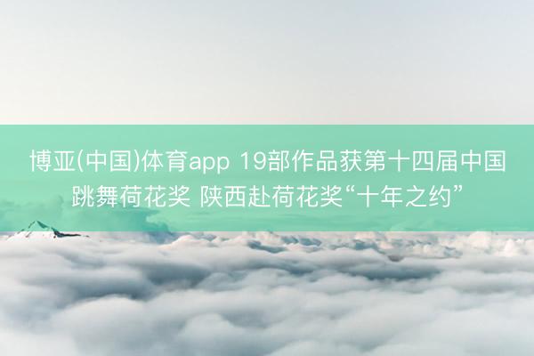 博亚(中国)体育app 19部作品获第十四届中国跳舞荷花奖 陕西赴荷花奖“十年之约”