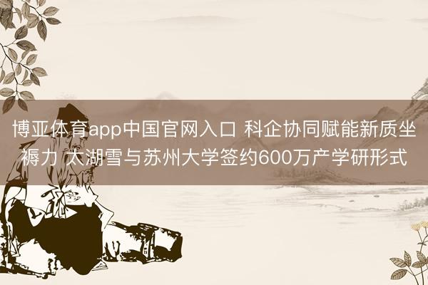 博亚体育app中国官网入口 科企协同赋能新质坐褥力 太湖雪与苏州大学签约600万产学研形式