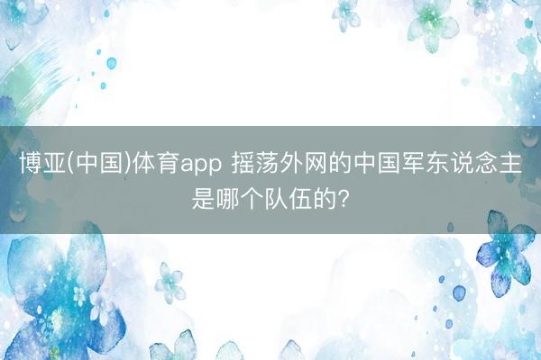 博亚(中国)体育app 摇荡外网的中国军东说念主是哪个队伍的?