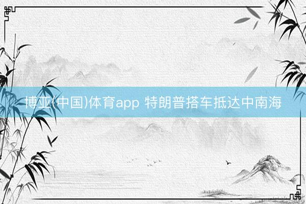 博亚(中国)体育app 特朗普搭车抵达中南海