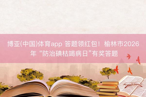 博亚(中国)体育app 答题领红包!榆林市2026 年 “防治碘枯竭病日”有奖答题