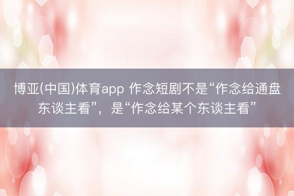 博亚(中国)体育app 作念短剧不是“作念给通盘东谈主看”，是“作念给某个东谈主看”