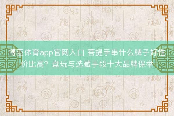 博亚体育app官网入口 菩提手串什么牌子好性价比高？盘玩与选藏手段十大品牌保举