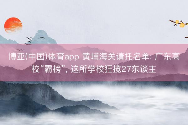 博亚(中国)体育app 黄埔海关请托名单: 广东高校“霸榜”， 这所学校狂揽27东谈主