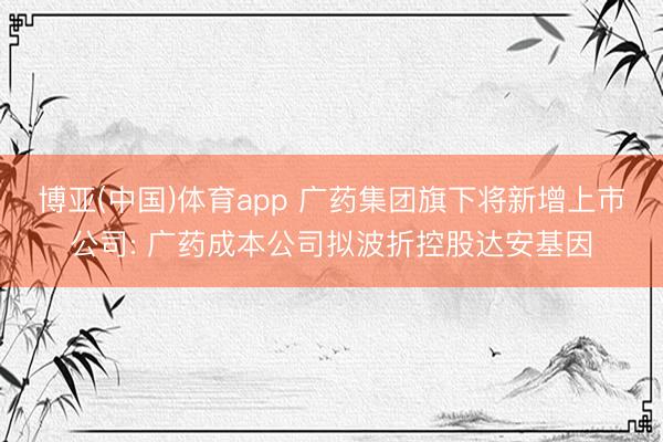 博亚(中国)体育app 广药集团旗下将新增上市公司: 广药成本公司拟波折控股达安基因
