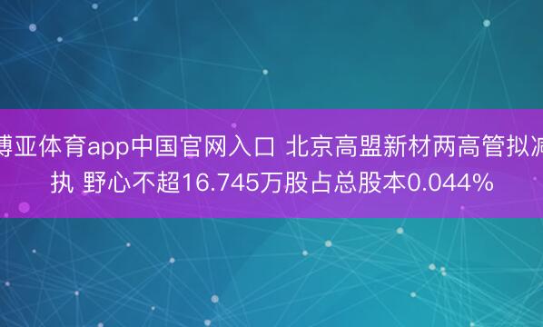 博亚体育app中国官网入口 北京高盟新材两高管拟减执 野心不超16.745万股占总股本0.044%